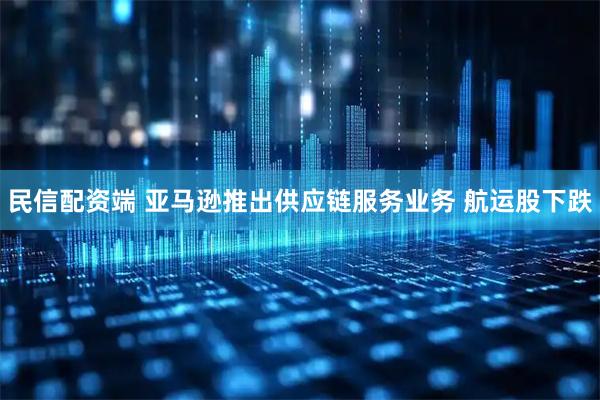 民信配资端 亚马逊推出供应链服务业务 航运股下跌