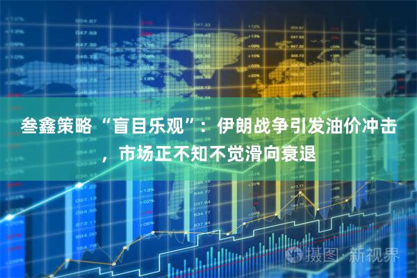 叁鑫策略 “盲目乐观”：伊朗战争引发油价冲击，市场正不知不觉滑向衰退