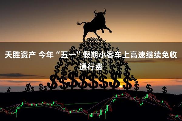 天胜资产 今年“五一”假期小客车上高速继续免收通行费